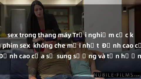 sex trong thang máy Trải nghiệm cực kỳ nóng bỏng trong phim sex  không che mới nhất  Đỉnh cao của sự sung sướng và tận hưởng chân thật
