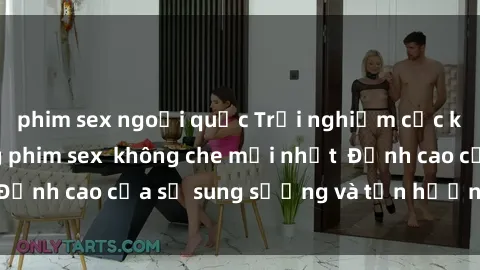 phim sex ngoại quốc Trải nghiệm cực kỳ nóng bỏng trong phim sex  không che mới nhất  Đỉnh cao của sự sung sướng và tận hưởng chân thật