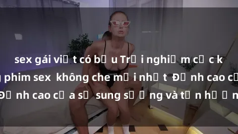 sex gái việt có bầu Trải nghiệm cực kỳ nóng bỏng trong phim sex  không che mới nhất  Đỉnh cao của sự sung sướng và tận hưởng chân thật