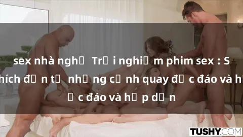 sex nhà nghỉ Trải nghiệm phim sex : Sự kích thích đến từ những cảnh quay độc đáo và hấp dẫn