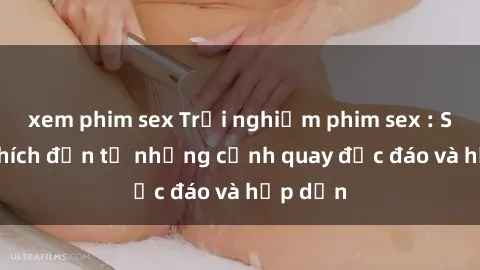 xem phim sex Trải nghiệm phim sex : Sự kích thích đến từ những cảnh quay độc đáo và hấp dẫn