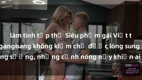 làm tình tập thể Siêu phẩm gái Việt tham gia trong buổi gangbang không kiềm chế được lòng sung sướng, những cảnh nóng nảy khiến ai cũng phải mãn nhãn