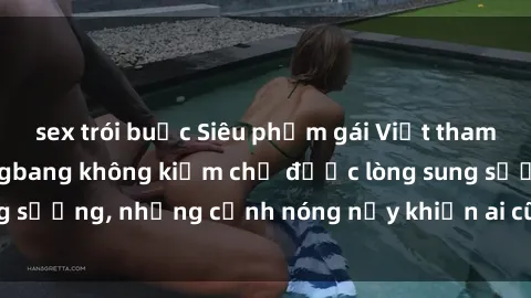 sex trói buộc Siêu phẩm gái Việt tham gia trong buổi gangbang không kiềm chế được lòng sung sướng, những cảnh nóng nảy khiến ai cũng phải mãn nhãn