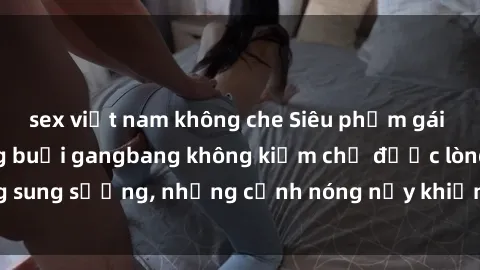 sex việt nam không che Siêu phẩm gái Việt tham gia trong buổi gangbang không kiềm chế được lòng sung sướng, những cảnh nóng nảy khiến ai cũng phải mãn nhãn