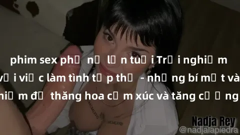 phim sex phụ nữ lớn tuổi Trải nghiệm hứng khởi cùng với việc làm tình tập thể - những bí mật và kinh nghiệm để thăng hoa cảm xúc và tăng cường sự gắn kết trong mối quan hệ