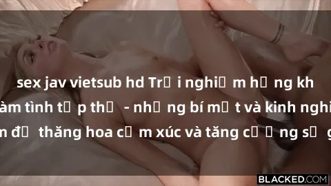 sex jav vietsub hd Trải nghiệm hứng khởi cùng với việc làm tình tập thể - những bí mật và kinh nghiệm để thăng hoa cảm xúc và tăng cường sự gắn kết trong mối quan hệ