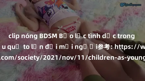 clip nóng BDSM Bạo lực tình dục trong nhóm: nguy cơ và hậu quả to lớn đối mọi người参考: https://www.theguardian.com/society/2021/nov/11/children-as-young-as-four-are-being-sexually-abused-by-groups-in-