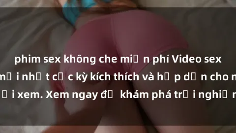 phim sex không che miễn phí Video sex nhóm không che mới nhất cực kỳ kích thích và hấp dẫn cho người xem. Xem ngay để khám phá trải nghiệm mới lạ và đầy bất ngờ!