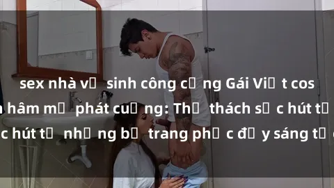 sex nhà vệ sinh công cộng Gái Việt cosplay sexy khiến fan hâm mộ phát cuồng: Thử thách sức hút từ những bộ trang phục đầy sáng tạo và quyến rũ!