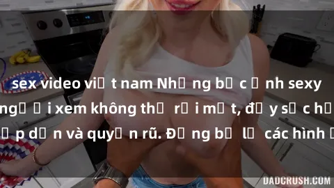 sex video việt nam Những bức ảnh sexy tá gợi cảm khiến người xem không thể rời mắt, đầy sức hấp dẫn và quyến rũ. Đừng bỏ lỡ các hình ảnh nóng bỏng này!