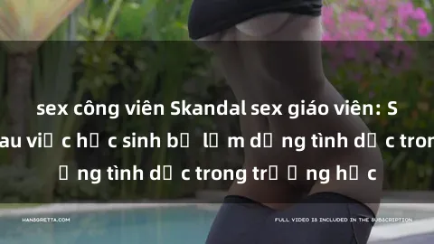 sex công viên Skandal sex giáo viên: Sự thật đằng sau việc học sinh bị lạm dụng tình dục trong trường học