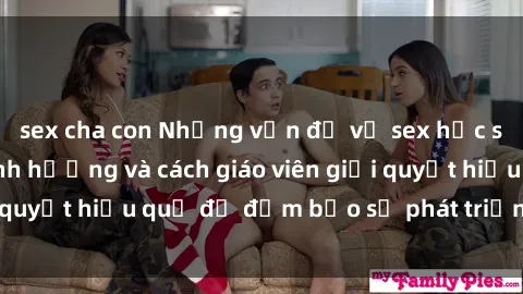 sex cha con Những vấn đề về sex học sinh: Các yếu tố ảnh hưởng và cách giáo viên giải quyết hiệu quả để đảm bảo sự phát triển toàn diện.