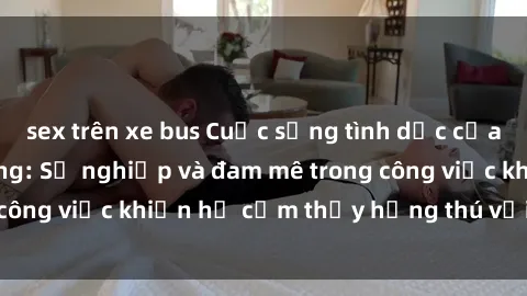 sex trên xe bus Cuộc sống tình dục của nhân viên văn phòng: Sự nghiệp và đam mê trong công việc khiến họ cảm thấy hứng thú với tình dục?