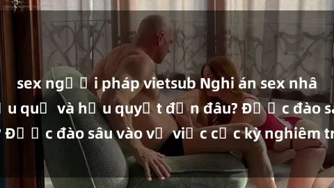 sex người pháp vietsub Nghi án sex nhân viên nhà hàng: Hậu quả và hậu quyết đến đâu? Được đào sâu vào vụ việc cực kỳ nghiêm trọng này.