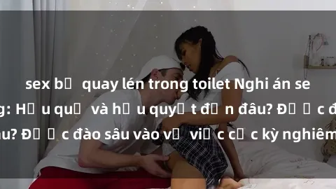 sex bị quay lén trong toilet Nghi án sex nhân viên nhà hàng: Hậu quả và hậu quyết đến đâu? Được đào sâu vào vụ việc cực kỳ nghiêm trọng này.
