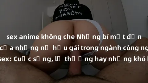 sex anime không che Những bí mật đằng sau cuộc sống của những nữ hầu gái trong ngành công nghiệp sex: Cuộc sống, lẽ thường hay những khó khăn mà họ phải đối mặt.