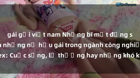 gái gọi việt nam Những bí mật đằng sau cuộc sống của những nữ hầu gái trong ngành công nghiệp sex: Cuộc sống, lẽ thường hay những khó khăn mà họ phải đối mặt.