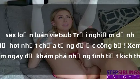 sex loạn luân vietsub Trải nghiệm đỉnh cao cùng phim sex Mỹ hot nhất chưa từng được công bố! Xem ngay để khám phá những tình tiết kích thích, cảnh nóng bỏng!