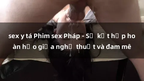 sex y tá Phim sex Pháp - Sự kết hợp hoàn hảo giữa nghệ thuật và đam mê
