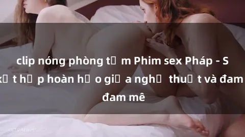 clip nóng phòng tắm Phim sex Pháp - Sự kết hợp hoàn hảo giữa nghệ thuật và đam mê