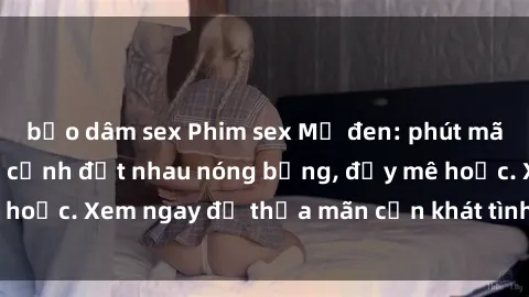 bạo dâm sex Phim sex Mỹ đen: phút mãnh liệt với những cảnh địt nhau nóng bỏng, đầy mê hoặc. Xem ngay để thỏa mãn cơn khát tình dục của bạn!