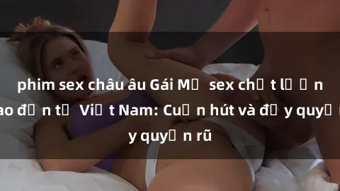 phim sex châu âu Gái Mỹ sex chất lượng cao đến từ Việt Nam: Cuốn hút và đầy quyến rũ