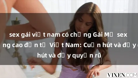 sex gái việt nam có chồng Gái Mỹ sex chất lượng cao đến từ Việt Nam: Cuốn hút và đầy quyến rũ