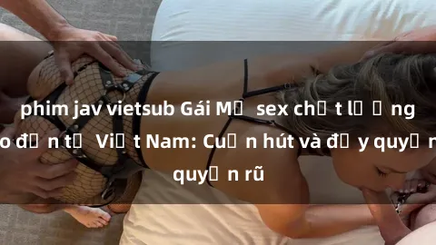 phim jav vietsub Gái Mỹ sex chất lượng cao đến từ Việt Nam: Cuốn hút và đầy quyến rũ