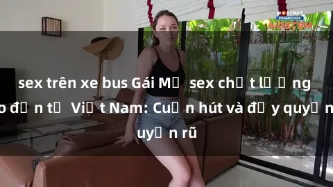 sex trên xe bus Gái Mỹ sex chất lượng cao đến từ Việt Nam: Cuốn hút và đầy quyến rũ
