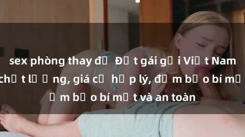 sex phòng thay đồ Đặt gái gọi Việt Nam: Dịch vụ chất lượng, giá cả hợp lý, đảm bảo bí mật và an toàn
