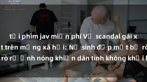 tải phim jav miễn phí Vụ scandal gái xinh lộ hàng gây sốt trên mạng xã hội: Nữ sinh đẹp mắt bị rò rỉ ảnh nóng khiến dân tình không khỏi bất ngờ và phẫn nộ!