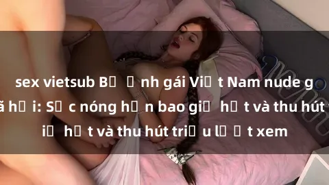 sex vietsub Bộ ảnh gái Việt Nam nude gây sốt mạng xã hội: Sắc nóng hơn bao giờ hết và thu hút triệu lượt xem