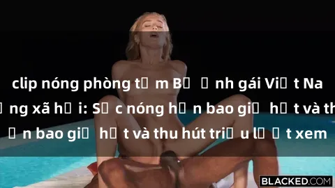 clip nóng phòng tắm Bộ ảnh gái Việt Nam nude gây sốt mạng xã hội: Sắc nóng hơn bao giờ hết và thu hút triệu lượt xem
