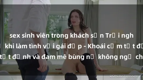 sex sinh viên trong khách sạn Trải nghiệm cực kỳ thú vị khi làm tình với gái đẹp - Khoái cảm tột đỉnh và đam mê bùng nổ không ngờ chỉ trong một đêm!