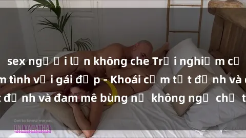 sex người lớn không che Trải nghiệm cực kỳ thú vị khi làm tình với gái đẹp - Khoái cảm tột đỉnh và đam mê bùng nổ không ngờ chỉ trong một đêm!