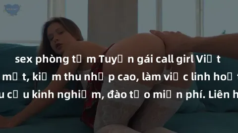 sex phòng tắm Tuyển gái call girl Việt Nam gợi cảm, đẹp mắt, kiếm thu nhập cao, làm việc linh hoạt, không yêu cầu kinh nghiệm, đào tạo miễn phí. Liên hệ ngay để biết thêm chi tiết!