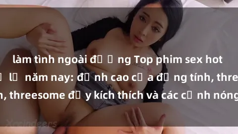 làm tình ngoài đường Top phim sex hot nhất không thể bỏ lỡ năm nay: đỉnh cao của đồng tính, threesome đầy kích thích và các cảnh nóng đang gây sốt!