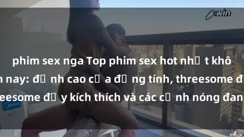 phim sex nga Top phim sex hot nhất không thể bỏ lỡ năm nay: đỉnh cao của đồng tính, threesome đầy kích thích và các cảnh nóng đang gây sốt!