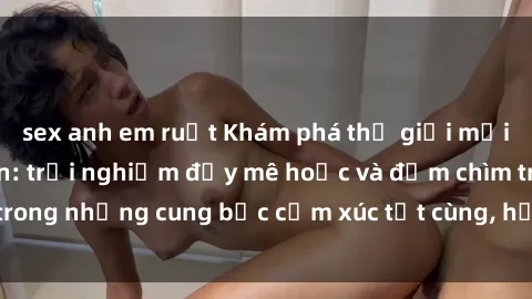 sex anh em ruột Khám phá thế giới mới với sex người lớn: trải nghiệm đầy mê hoặc và đắm chìm trong những cung bậc cảm xúc tột cùng, hứng khởi và cuốn hút.