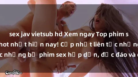 sex jav vietsub hd Xem ngay Top phim sex mới nhất đang hot nhất hiện nay! Cập nhật liên tục những bộ phim sex hấp dẫn, độc đáo và đầy kích thích.
