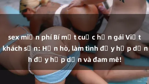 sex miễn phí Bí mật cuộc hẹn gái Việt lần đầu ở khách sạn: Hẹn hò, làm tình đầy hấp dẫn và đam mê!