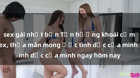 sex gái nhật bản Tận hưởng khoái cảm với gái xinh sex, thỏa mãn mong ước tình dục của mình ngay hôm nay
