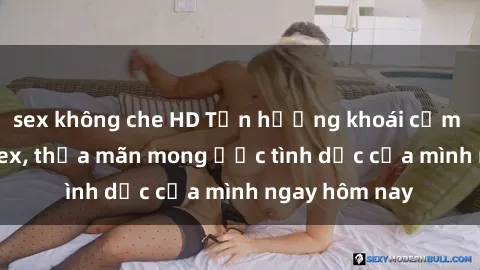 sex không che HD Tận hưởng khoái cảm với gái xinh sex, thỏa mãn mong ước tình dục của mình ngay hôm nay