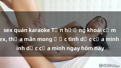 sex quán karaoke Tận hưởng khoái cảm với gái xinh sex, thỏa mãn mong ước tình dục của mình ngay hôm nay