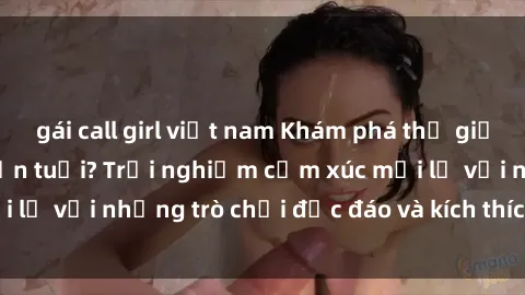 gái call girl việt nam Khám phá thế giới sex trực tuyến: Hơn tuổi? Trải nghiệm cảm xúc mới lạ với những trò chơi độc đáo và kích thích người lớn