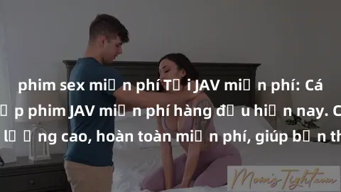 phim sex miễn phí Tải JAV miễn phí: Các trang web cung cấp phim JAV miễn phí hàng đầu hiện nay. Các tác phẩm chất lượng cao, hoàn toàn miễn phí, giúp bạn thỏa mãn niềm đam mê mà không tốn kém.