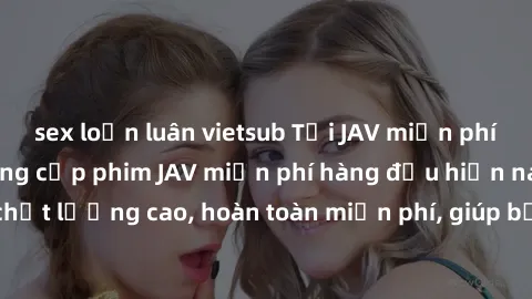 sex loạn luân vietsub Tải JAV miễn phí: Các trang web cung cấp phim JAV miễn phí hàng đầu hiện nay. Các tác phẩm chất lượng cao, hoàn toàn miễn phí, giúp bạn thỏa mãn niềm đam mê mà không tốn kém.