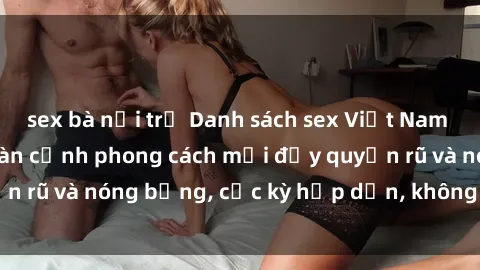sex bà nội trợ Danh sách sex Việt Nam không che - Ảnh toàn cảnh phong cách mới đầy quyến rũ và nóng bỏng, cực kỳ hấp dẫn, không thể bỏ qua!