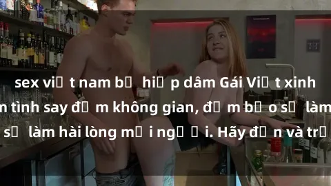 sex việt nam bị hiếp dâm Gái Việt xinh đẹp, nồng nàn làm tình say đắm không gian, đảm bảo sẽ làm hài lòng mọi người. Hãy đến và trải nghiệm ngay!