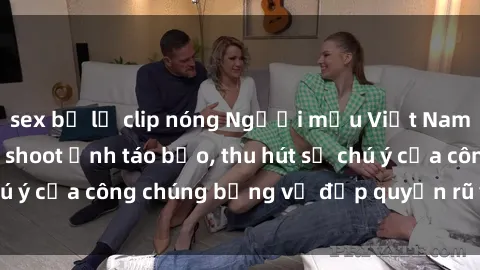 sex bị lộ clip nóng Người mẫu Việt Nam gây sốt với loạt shoot ảnh táo bạo, thu hút sự chú ý của công chúng bằng vẻ đẹp quyến rũ và gợi cảm.